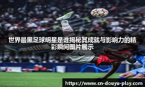 世界最黑足球明星是谁揭秘其成就与影响力的精彩瞬间图片展示